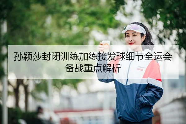 孙颖莎封闭训练加练接发球细节全运会备战重点解析