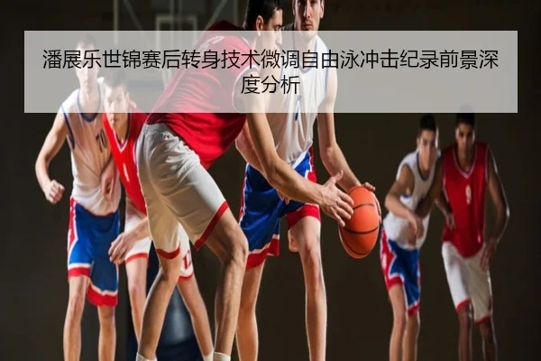 潘展乐世锦赛后转身技术微调自由泳冲击纪录前景深度分析