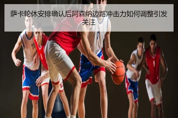萨卡轮休安排确认后阿森纳边路冲击力如何调整引发关注