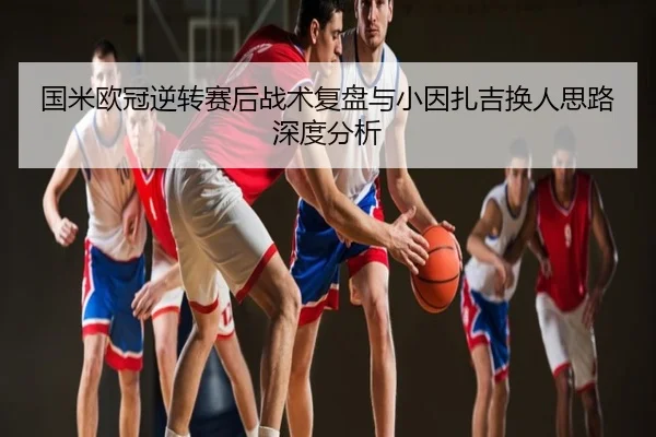 国米欧冠逆转赛后战术复盘与小因扎吉换人思路深度分析