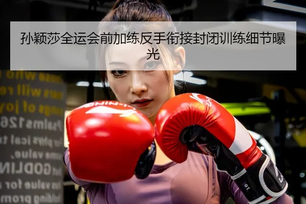 孙颖莎全运会前加练反手衔接封闭训练细节曝光